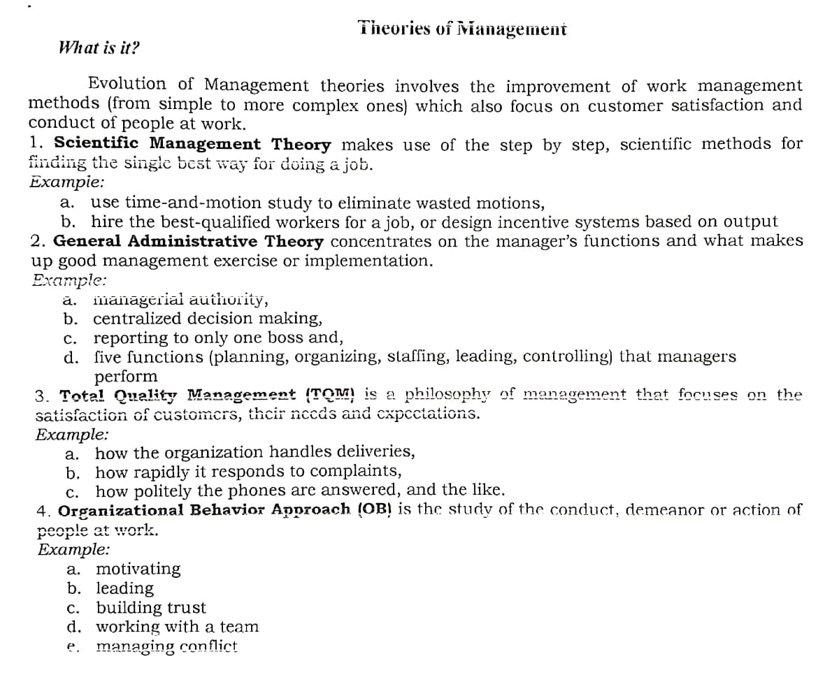 Theories of Mianagement
What is it?
Evolution of Management theories involves the improvement of work management
methods (from simple to more complex ones) which also focus on customer satisfaction and
conduct of people at work.
1. Scientific Management Theory makes use of the step by step, scientific methods for
finding the single best way for doing a job.
Exampie:
use time-and-motion study to eliminate wasted motions,
b. hire the best-qualified workers for a job, or design incentive systems based on output
2. General Administrative Theory concentrates on the manager's functions and what makes
up good management exercise or implementation.
Еxample:
ă. iläināģeriai authority,
b. centralized decision making,
c. reporting to only one boss and,
d. five functions (planning, organizing, staffing, leading, controlling) that managers
perform
а.
3. Total Quality Management (TQM) is a philosophy of management that focuses on the
satisfaction of customers, thecir needs and cxpcctations.
Example:
how the organization handles deliveries,
b. how rapidly it responds to complaints,
c. how politely the phones are answered, and the like.
4. Organizational Behavior Approach (OB! is the study of the conduct, demeanor or action of
people at work.
Eхample:
a. motivating
b. leading
c. building trust
d. working with a team
e. managing conflict
а.
