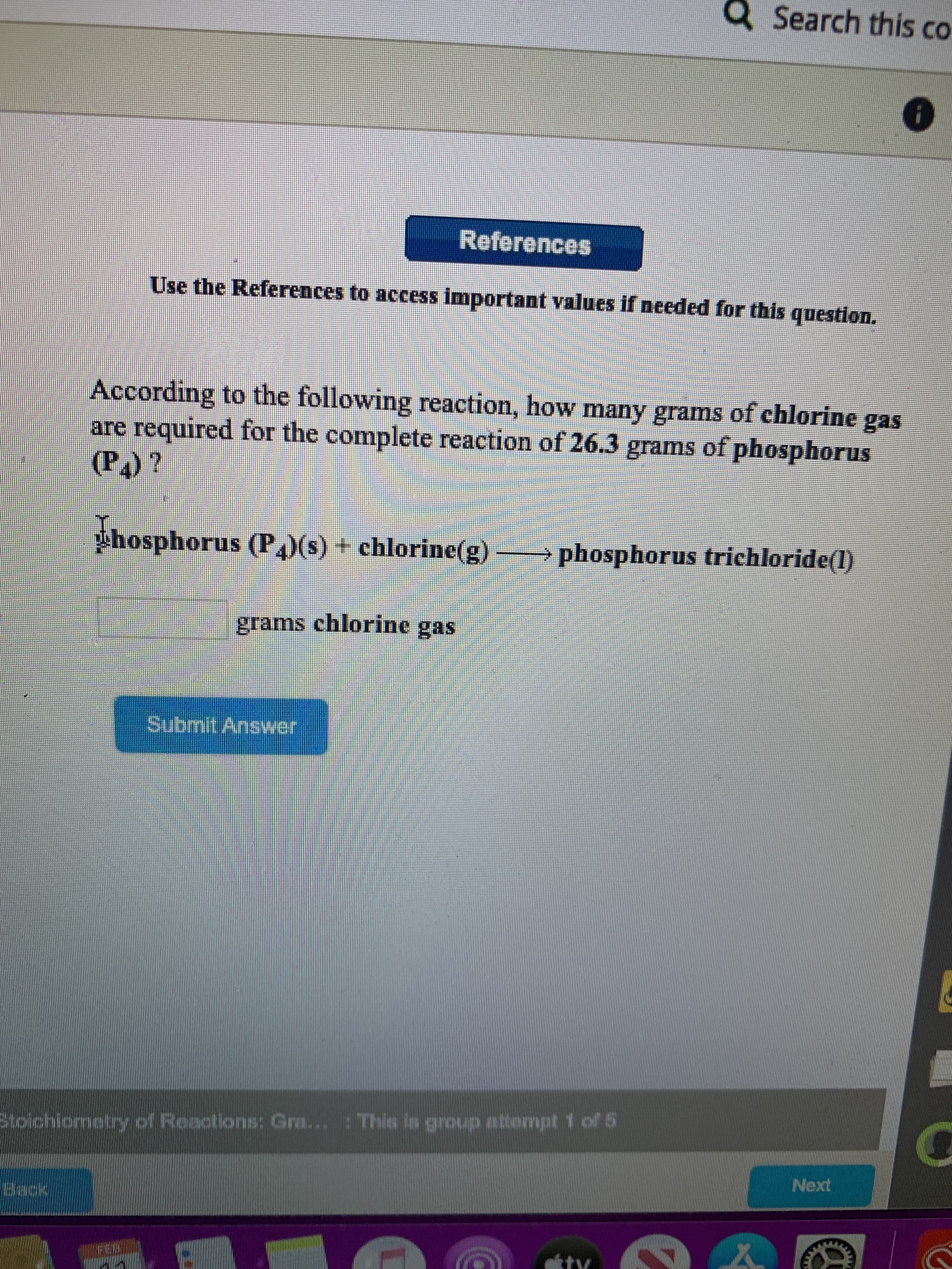 Q Search this co
References
Use the References to access important values if needed for this question.
According to the following reaction, how many grams of chlorine gas
are required for the complete reaction of 26.3 grams of phosphorus
(P)?
Phosphorus (P,)(s) + chlorine(g)
> phosphorus trichloride(l)
grams chlorine gas
Submit Answer
: This is group attempt 1 of 5
Stolchiometry of Roactions: Gra...
Next
Beck
FED
tv
