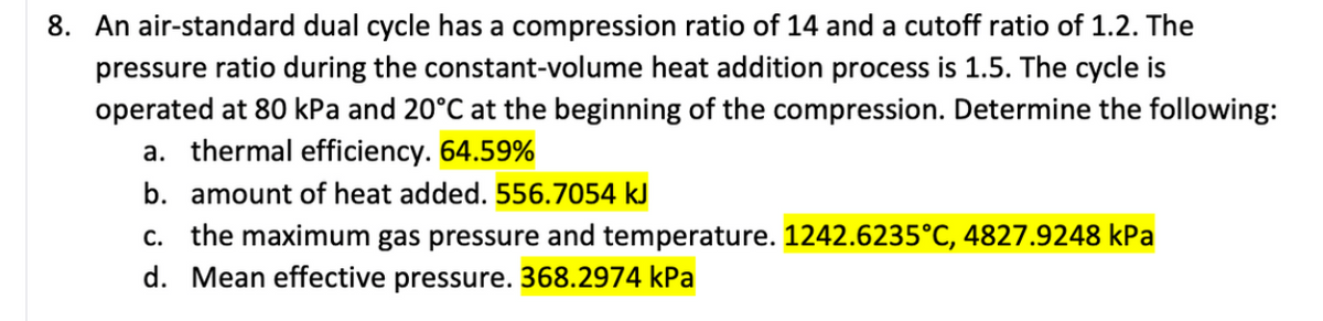 8. An air-standard dual cycle has a compression ratio of 14 and a cutoff ratio of 1.2. The
pressure ratio during the constant-volume heat addition process is 1.5. The cycle is
operated at 80 kPa and 20°C at the beginning of the compression. Determine the following:
a. thermal efficiency. 64.59%
b. amount of heat added. 556.7054 kJ
c. the maximum gas pressure and temperature. 1242.6235°C, 4827.9248 kPa
d. Mean effective pressure. 368.2974 kPa
