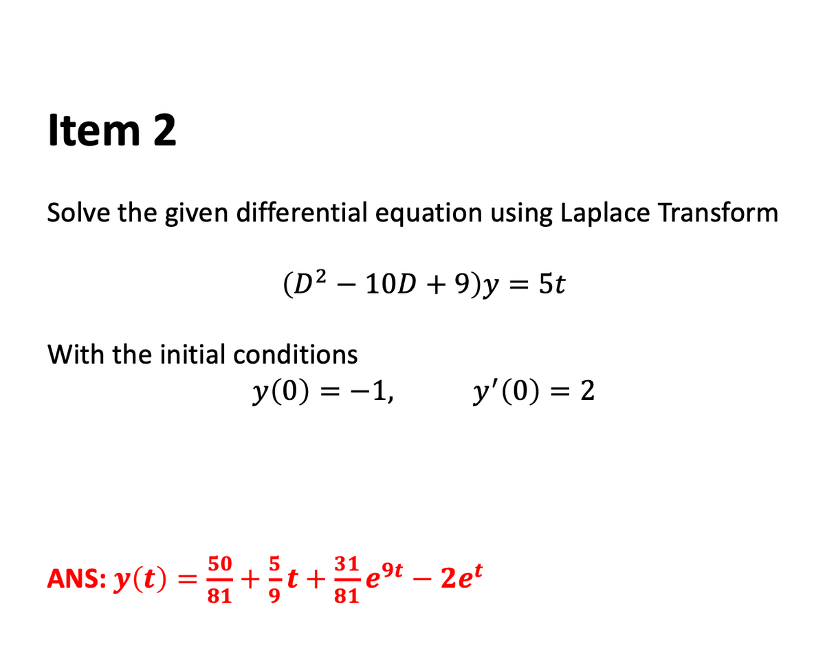 Item 2
Solve the given differential equation using Laplace Transform
(D2 – 10D + 9)y = 5t
With the initial conditions
y(0) = -1,
y'(0) = 2
ANS: y(t) = 31
50
t +
9
81
31 ,9t – 2et
