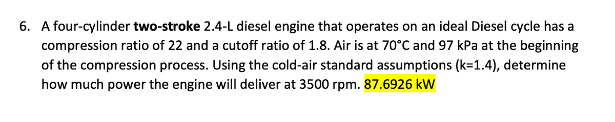 6. A four-cylinder two-stroke 2.4-L diesel engine that operates on an ideal Diesel cycle has a
compression ratio of 22 and a cutoff ratio of 1.8. Air is at 70°C and 97 kPa at the beginning
of the compression process. Using the cold-air standard assumptions (k=1.4), determine
how much power the engine will deliver at 3500 rpm. 87.6926 kW
