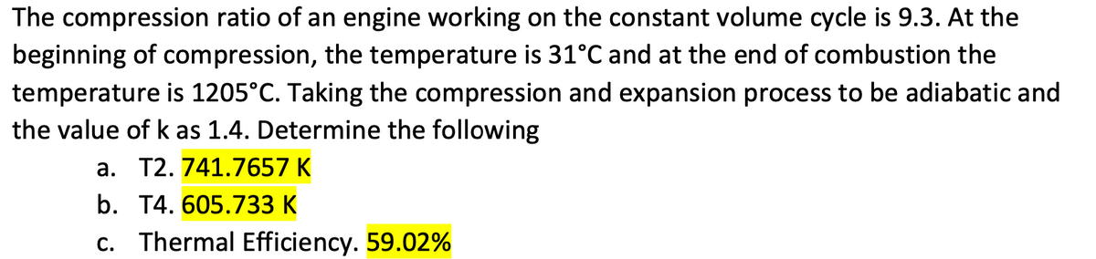 The compression ratio of an engine working on the constant volume cycle is 9.3. At the
beginning of compression, the temperature is 31°C and at the end of combustion the
temperature is 1205°C. Taking the compression and expansion process to be adiabatic and
the value of k as 1.4. Determine the following
a. T2. 741.7657 K
b. T4. 605.733 K
c. Thermal Efficiency. 59.02%
