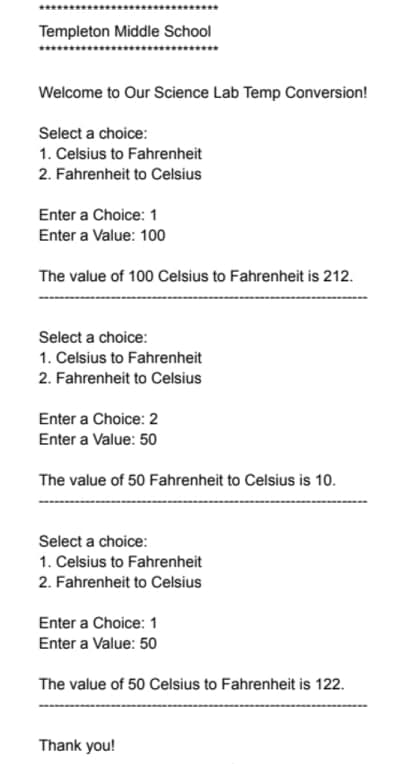 Templeton Middle School
Welcome to Our Science Lab Temp Conversion!
Select a choice:
1. Celsius to Fahrenheit
2. Fahrenheit to Celsius
Enter a Choice: 1
Enter a Value: 100
The value of 100 Celsius to Fahrenheit is 212.
Select a choice:
1. Celsius to Fahrenheit
2. Fahrenheit to Celsius
Enter a Choice: 2
Enter a Value: 50
The value of 50 Fahrenheit to Celsius is 10.
Select a choice:
1. Celsius to Fahrenheit
2. Fahrenheit to Celsius
Enter a Choice: 1
Enter a Value: 50
The value of 50 Celsius to Fahrenheit is 122.
Thank you!
