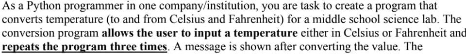 As a Python programmer in one company/institution, you are task to create a program that
converts temperature (to and from Celsius and Fahrenheit) for a middle school science lab. The
conversion program allows the user to input a temperature either in Celsius or Fahrenheit and
repeats the program three times. A message is shown after converting the value. The

