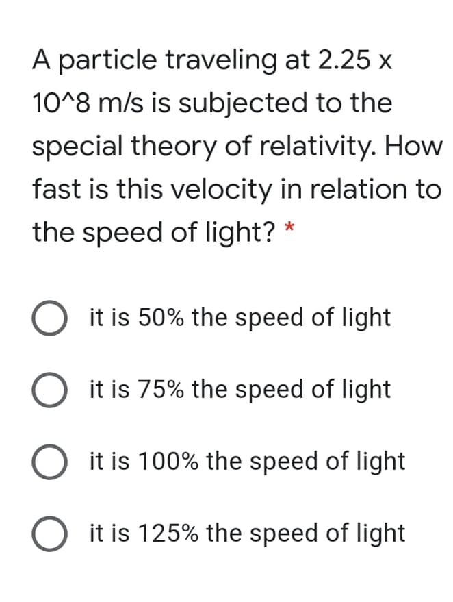 A particle traveling at 2.25 x
10^8 m/s is subjected to the
special theory of relativity. How
fast is this velocity in relation to
the speed of light? *
it is 50% the speed of light
it is 75% the speed of light
it is 100% the speed of light
it is 125% the speed of light
