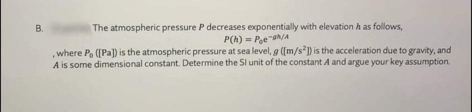 The atmospheric pressure P decreases exponentially with elevation h as follows,
P(h) = P,e-gh/A
,where Po ([Pa]) is the atmospheric pressure at sea level, g ([m/s²1) is the acceleration due to gravity, and
A is some dimensional constant. Determine the SI unit of the constant A and argue your key assumption.
%3D
B.
