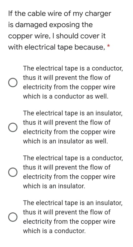 If the cable wire of my charger
is damaged exposing the
copper wire, I should cover it
with electrical tape because, *
The electrical tape is a conductor,
thus it will prevent the flow of
electricity from the copper wire
which is a conductor as well.
The electrical tape is an insulator,
thus it will prevent the flow of
electricity from the copper wire
which is an insulator as well.
The electrical tape is a conductor,
thus it will prevent the flow of
electricity from the copper wire
which is an insulator.
The electrical tape is an insulator,
thus it will prevent the flow of
electricity from the copper wire
which is a conductor.
