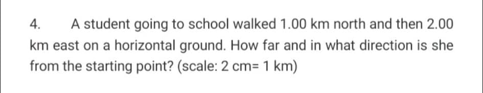 4.
A student going to school walked 1.00 km north and then 2.00
km east on a horizontal ground. How far and in what direction is she
from the starting point? (scale: 2 cm= 1 km)
