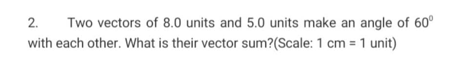 2.
Two vectors of 8.0 units and 5.0 units make an angle of 60°
with each other. What is their vector sum?(Scale: 1 cm = 1 unit)
