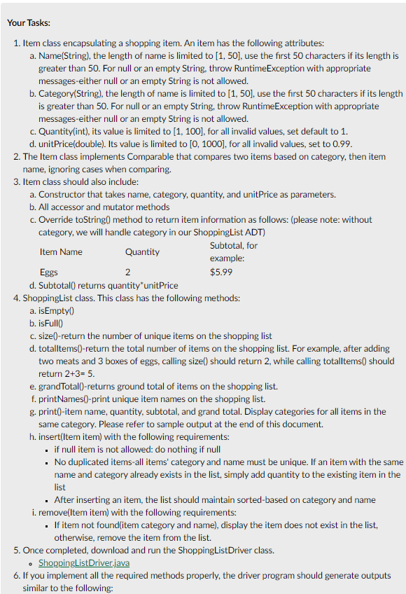 Your Tasks:
1. Item class encapsulating a shopping item. An item has the following attributes:
a. Name(String), the length of name is limited to [1, 50], use the first 50 characters if its length is
greater than 50. For null or an empty String, throw RuntimeException with appropriate
messages-either null or an empty String is not allowed.
b. Category(String), the length of name is limited to [1, 50], use the first 50 characters if its length
is greater than 50. For null or an empty String, throw RuntimeException with appropriate
messages-either null or an empty String is not allowed.
c. Quantity(int), its value is limited to [1, 100], for all invalid values, set default to 1.
d. unitPrice(double). Its value is limited to [0, 1000], for all invalid values, set to 0.99.
2. The Item class implements Comparable that compares two items based on category, then item
name, ignoring cases when comparing.
3. Item class should also include:
a. Constructor that takes name, category, quantity, and unitPrice as parameters.
b. All accessor and mutator methods
c. Override toString() method to return item information as follows: (please note: without
category, we will handle category in our ShoppingList ADT)
Subtotal, for
Item Name
Quantity
example:
Eggs
2
$5.99
d. Subtotall) returns quantity"unitPrice
4. ShoppingList class. This class has the following methods:
a. isEmpty()
b. isFull()
c. size()-return the number of unique items on the shopping list
d. totalltems()-return the total number of items on the shopping list. For example, after adding
two meats and 3 boxes of eggs, calling size() should return 2, while calling totalltems() should
return 2+3= 5.
e. grandTotal()-returns ground total of items on the shopping list.
f. printNames()-print unique item names on the shopping list.
g. print()-item name, quantity, subtotal, and grand total. Display categories for all items in the
same category. Please refer to sample output at the end of this document.
h. insert(Item item) with the following requirements:
• if null item is not allowed: do nothing if null
• No duplicated items-all items' category and name must be unique. If an item with the same
name and category already exists in the list, simply add quantity to the existing item in the
list
· After inserting an item, the list should maintain sorted-based on category and name
i. remove(ltem item) with the following requirements:
• If item not found(item category and name), display the item does not exist in the list,
otherwise, remove the item from the list.
5. Once completed, download and run the ShoppingListDriver class.
• ShoppingListDriver.java
6. If you implement all the required methods properly, the driver program should generate outputs
similar to the following:
