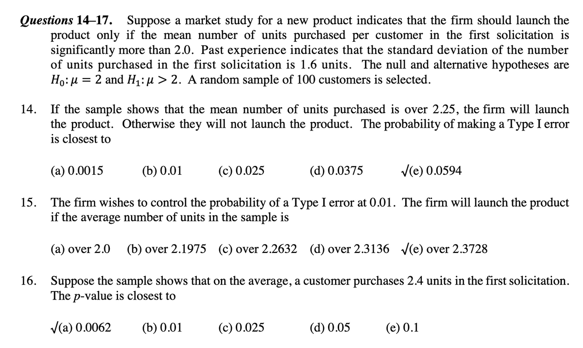 Оиestions 14-17.
product only if the mean number of units purchased per customer in the first solicitation is
significantly more than 2.0. Past experience indicates that the standard deviation of the number
of units purchased in the first solicitation is 1.6 units. The null and alternative hypotheses are
Ho:µ = 2 and H;:µ > 2. A random sample of 100 customers is selected.
Suppose a market study for a new product indicates that the firm should launch the
14. If the sample shows that the mean number of units purchased is over 2.25, the firm will launch
the product. Otherwise they will not launch the product. The probability of making a Type I error
is closest to
(a) 0.0015
(b) 0.01
(c) 0.025
(d) 0.0375
V(e) 0.0594
15. The firm wishes to control the probability of a Type I error at 0.01. The firm will launch the product
if the average number of units in the sample is
(a) over 2.0
(b) over 2.1975 (c) over 2.2632 (d) over 2.3136 V(e) over 2.3728
16. Suppose the sample shows that on the average, a customer purchases 2.4 units in the first solicitation.
The p-value is closest to
V(a) 0.0062
(b) 0.01
(с) 0.025
(d) 0.05
(e) 0.1
