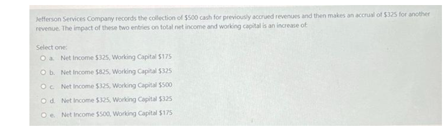 Jefferson Services Company records the collection of $500 cash for previously accrued revenues and then makes an accrual of $325 for another
revenue. The impact of these two entries on total net income and working capital is an increase of:
Select one:
O a. Net Income $325, Working Capital $175
O b. Net Income $825, Working Capital $325
Oc Net Income $325, Working Capital $500
Od. Net Income $325, Working Capital $325
Oe. Net Income $s00, Working Capital $175

