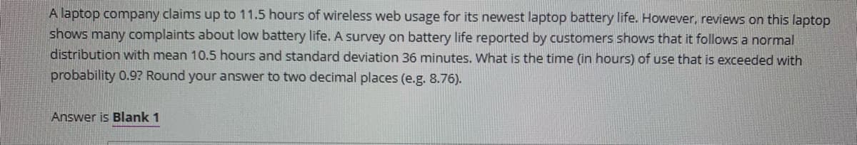 A laptop company claims up to 11.5 hours of wireless web usage for its newest laptop battery life. However, reviews on this laptop
shows many complaints about low battery life. A survey on battery life reported by customers shows that it follows a normal
distribution with mean 10.5 hours and standard deviation 36 minutes. What is the time (in hours) of use that is exceeded with
probability 0.9? Round your answer to two decimal places (e.g. 8.76).
Answer is Blank 1
