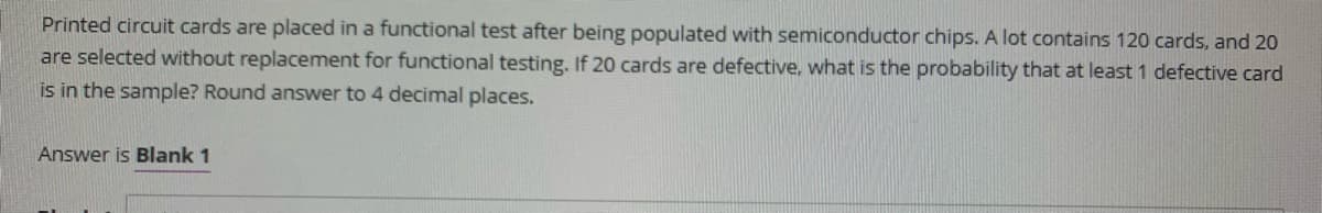 Printed circuit cards are placed in a functional test after being populated with semiconductor chips. A lot contains 120 cards, and 20
are selected without replacement for functional testing. If 20 cards are defective, what is the probability that at least 1 defective card
is in the sample? Round answer to 4 decimal places.
Answer is Blank 1
