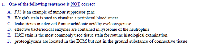One of the following sentences is NOT correct
A. P53 is an example of tumour suppressor gene
B. Wright's stain is sued to visualize a peripheral blood smear
C. leukotrienes are derived from arachidonic acid by cyclooxygenase
D. effective bacteriocidal enzymes are contained in lysosome of the neutrophils
E. H&E stain is the most commonly used tissue stain for routine histological examination
F. proteoglycans are located in the ECM but not in the ground substance of connective tissue
