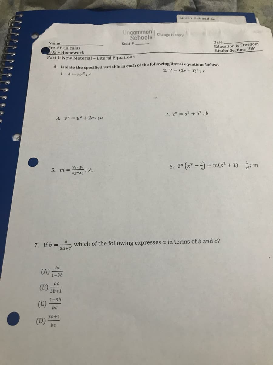 Suara Saheed G.
Uncommon
Schools Change History.
Date
Name
Pre-AP Calculus
.02 - Homework
Education is Freedom
Binder Section: HW
Seat #
Part I: New Material - Literal Equations
A. Isolate the specified variable in each of the following literal equations below.
2. V = (2r + 1)' ; r
1. A = ar2; r
4. c² = a² + b² ; b
3. v? = u? + 2as ;u
6. 2* (x3-)-m(x2 + 1) -늘 m
5. m = 2;y1
x2-X1
7. If b = which of the following expresses a in terms of b and c?
За+с
(A)
bc
1-3b
bc
(B)
3b+1
1-3b
bc
3b+1
(D)
bc
