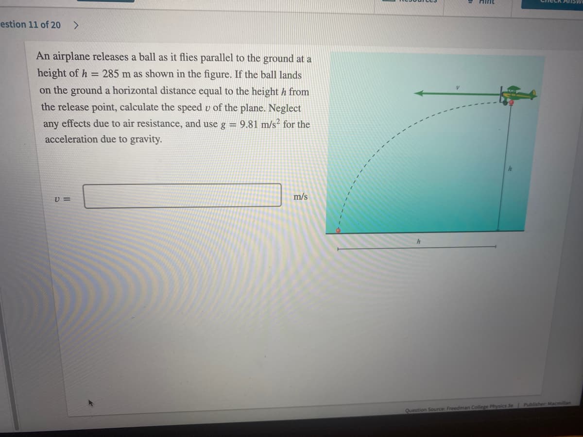 estion 11 of 20 >
An airplane releases a ball as it flies parallel to the ground at a
height of h = 285 m as shown in the figure. If the ball lands
on the ground a horizontal distance equal to the height h from
the release point, calculate the speed u of the plane. Neglect
any effects due to air resistance, and use g = 9.81 m/s² for the
acceleration due to gravity.
m/s
V=
Check ANSW
Question Source: Freedman College Physics 3e | Publisher: Macmillan