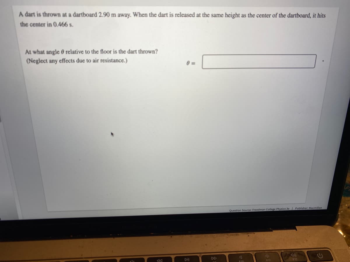 A dart is thrown at a dartboard 2.90 m away. When the dart is released at the same height as the center of the dartboard, it hits
the center in 0.466 s.
At what angle relative to the floor is the dart thrown?
(Neglect any effects due to air resistance.)
0=
Question Source: Freedman College Physics 3e | Publisher: Macmillan
J
8
F12
Dil
DD