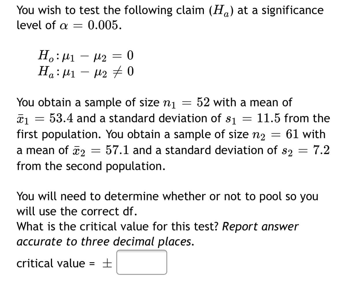 You wish to test the following claim (Ha) at a significance
level of a =
0.005.
H.: µ1
а
You obtain a sample of size nį
53.4 and a standard deviation of s1
first population. You obtain a sample of size n2 = 61 with
52 with a mean of
11.5 from the
57.1 and a standard deviation of s2
= 7.2
a mean of 2
from the second population.
You will need to determine whether or not to pool so you
will use the correct df.
What is the critical value for this test? Report answer
accurate to three decimal places.
critical value = ±
%3D
