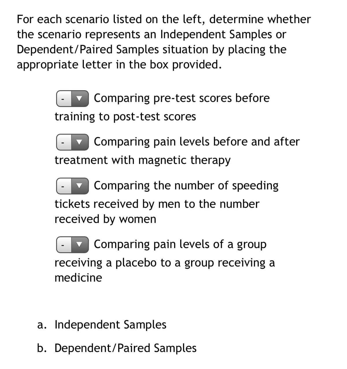 For each scenario listed on the left, determine whether
the scenario represents an Independent Samples or
Dependent/Paired Samples situation by placing the
appropriate letter in the box provided.
v Comparing pre-test scores before
training to post-test scores
v Comparing pain levels before and after
treatment with magnetic therapy
v Comparing the number of speeding
tickets received by men to the number
received by women
Comparing pain levels of a group
receiving a placebo to a group receiving a
medicine
a. Independent Samples
b. Dependent/Paired Samples
