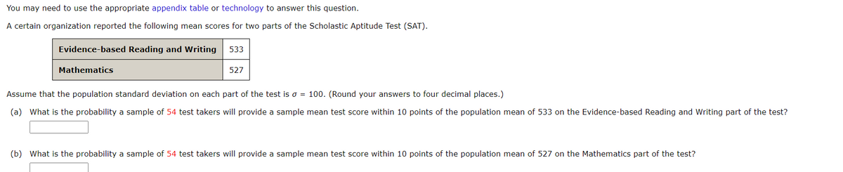 You may need to use the appropriate appendix table or technology to answer this question.
A certain organization reported the following mean scores for two parts of the Scholastic Aptitude Test (SAT).
Evidence-based Reading and Writing
533
Mathematics
527
Assume that the population standard deviation on each part of the test is o = 100. (Round your answers to four decimal places.)
(a) What is the probability a sample of 54 test takers will provide a sample mean test score within 10 points of the population mean of 533 on the Evidence-based Reading and Writing part of the test?
(b) What is the probability a sample of 54 test takers will provide a sample mean test score within 10 points of the population mean of 527 on the Mathematics part of the test?
