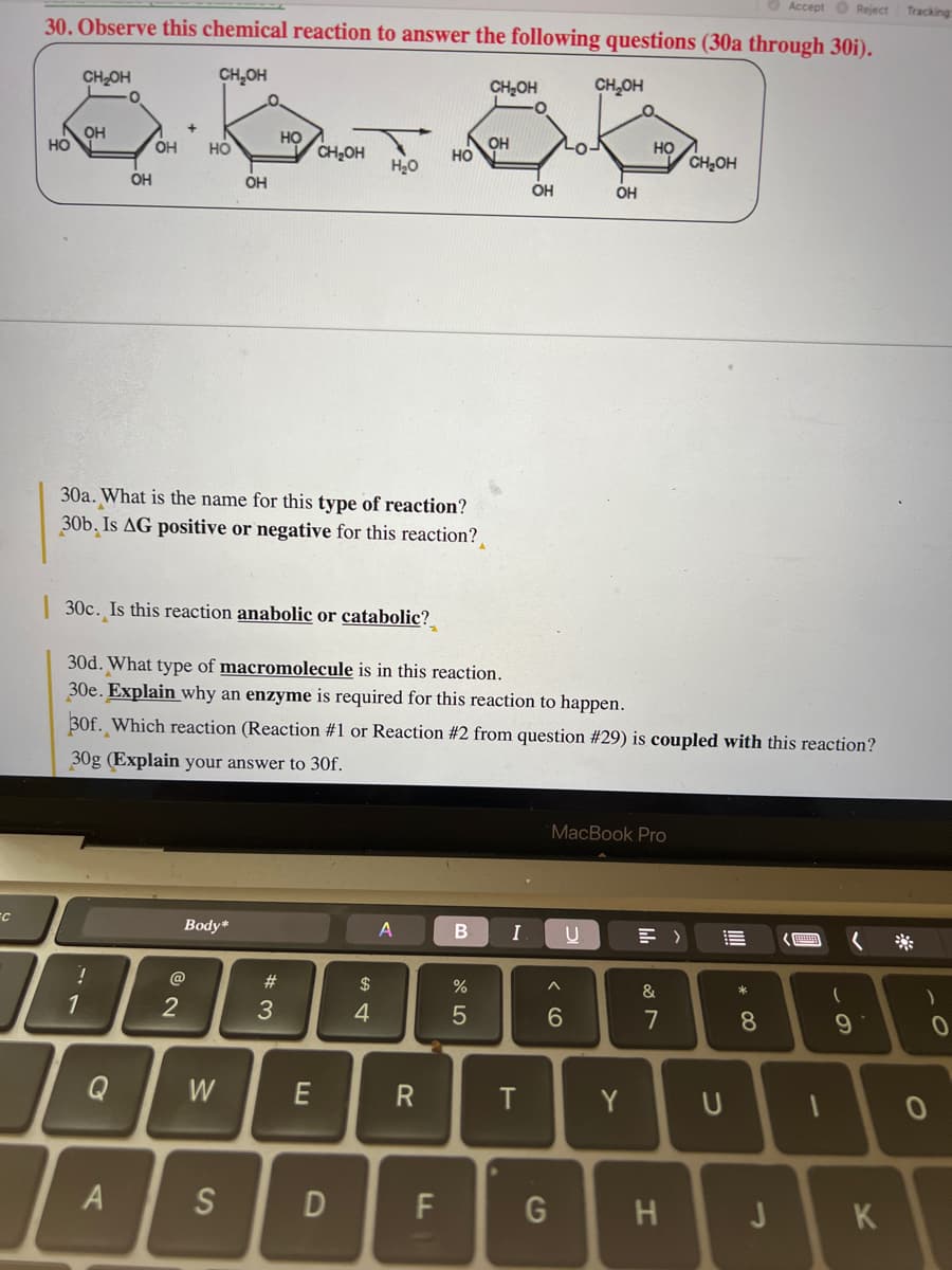 FC
Accept Reject Tracking
30. Observe this chemical reaction to answer the following questions (30a through 30i).
CH₂OH
GOD
HO
CH₂OH
H₂O
HO
CH₂OH
OH
1
OH
!
OH HO
30a. What is the name for this type of reaction?
30b. Is AG positive or negative for this reaction?
30c. Is this reaction anabolic or catabolic?
A
2
OH
Body*
W
S
#3
30d. What type of macromolecule is in this reaction.
30e. Explain why an enzyme is required for this reaction to happen.
30f. Which reaction (Reaction #1 or Reaction #2 from question #29) is coupled with this reaction?
30g (Explain your answer to 30f.
E
D
$
4
A
НО
R
LL
B
CH₂OH
%
5
OH
I
OH
T
CH₂OH
A
6
G
LO-
OH
U
MacBook Pro
НО
Y
&
7
CH₂OH
H
U
||||
8
J
1
(
(
9
K
)
0