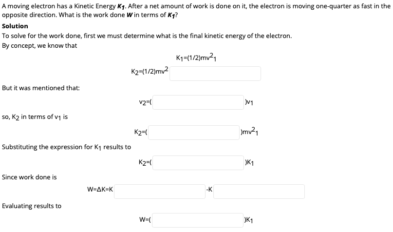 A moving electron has a Kinetic Energy Kq. After a net amount of work is done on it, the electron is moving one-quarter as fast in the
opposite direction. What is the work done W in terms of Kq?
Solution
To solve for the work done, first we must determine what is the final kinetic energy of the electron.
By concept, we know that
K1=(1/2)mv²1
K2=(1/2)mv2
But it was mentioned that:
v2=(
so, K2 in terms of v1 is
K2=(
)mv21
Substituting the expression for K1 results to
K2=(
)K1
Since work done is
W=AK=K
-K
Evaluating results to
W=(
)K1
