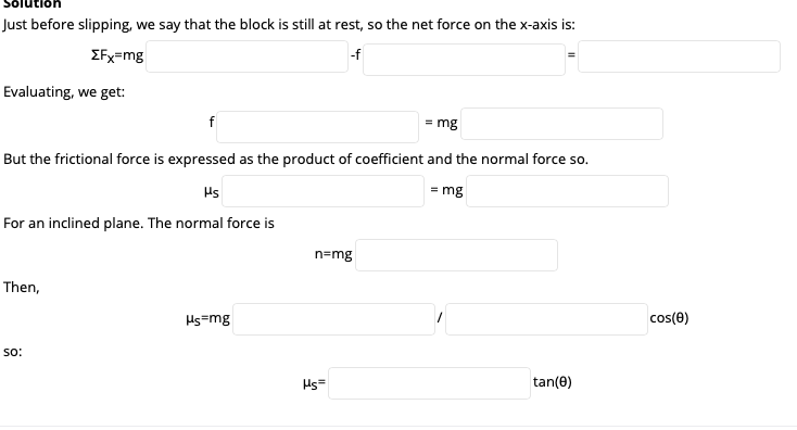 Just before slipping, we say that the block is still at rest, so the net force on the x-axis is:
EFx=mg
-f
Evaluating, we get:
f
= mg
But the frictional force is expressed as the product of coefficient and the normal force so.
Hs
= mg
For an inclined plane. The normal force is
n=mg
Then,
Hs=mg
cos(e)
so:
Hs=
tan(0)
