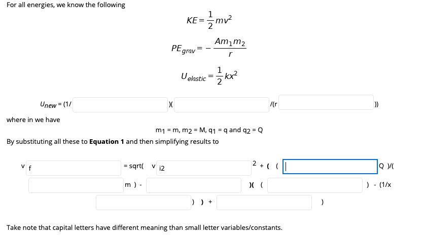 For all energies, we know the following
KE-글
mv²
2
Amım2
PEgrav
1
Uelastic =
kx2
2
Unew = (1/
/(r
where in we have
m1 = m, m2 = M, q1 = q and q2 = Q
By substituting all these to Equation 1 and then simplifying results to
v f
= sqrt( v i2
2 + ( (|
m ) -
) - (1/x
) ) +
Take note that capital letters have different meaning than small letter variables/constants.
