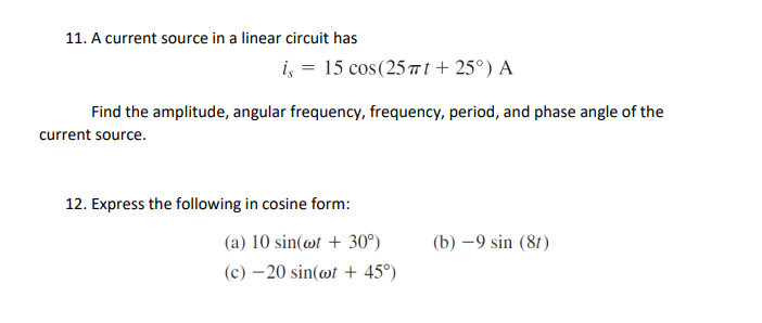 11. A current source in a linear circuit has
i, = 15 cos(25 7 t+ 25°) A
Find the amplitude, angular frequency, frequency, period, and phase angle of the
current source.
12. Express the following in cosine form:
(a) 10 sin(@t + 30°)
(b) –9 sin (81)
(c) – 20 sin(@t + 45°)
