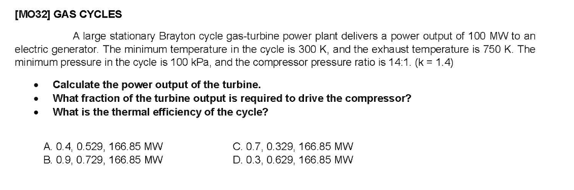 [MO32] GAS CYCLES
A large stationary Brayton cycle gas-turbine power plant delivers a power output of 100 MW to an
electric generator. The minimum temperature in the cycle is 300 K, and the exhaust temperature is 750 K. The
minimum pressure in the cycle is 100 kPa, and the compressor pressure ratio is 14:1. (k = 1.4)
Calculate the power output of the turbine.
What fraction of the turbine output is required to drive the compressor?
What is the thermal efficiency of the cycle?
A. 0.4, 0.529, 166.85 MW
B. 0.9, 0.729, 166.85 MW
C. 0.7, 0.329, 166.85 MW
D. 0.3, 0.629, 166.85 MW
