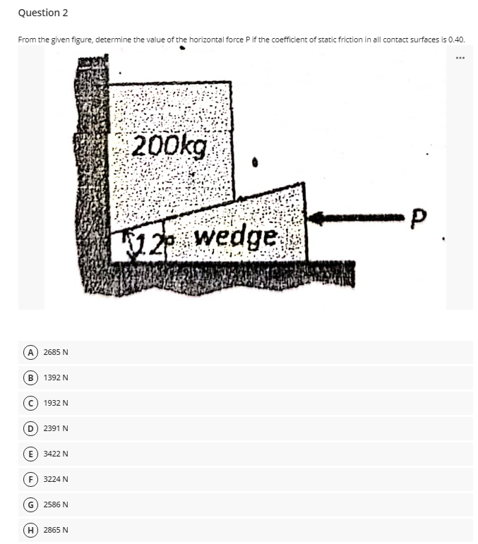 Question 2
From the given figure, determine the value of the horizontal force Pif the coefficient of static friction in all contact surfaces is 0.40.
...
200kg
12 wedge
2685 N
B) 1392 N
1932 N
D) 2391 N
E) 3422 N
F) 3224 N
G) 2586 N
H) 2865 N
