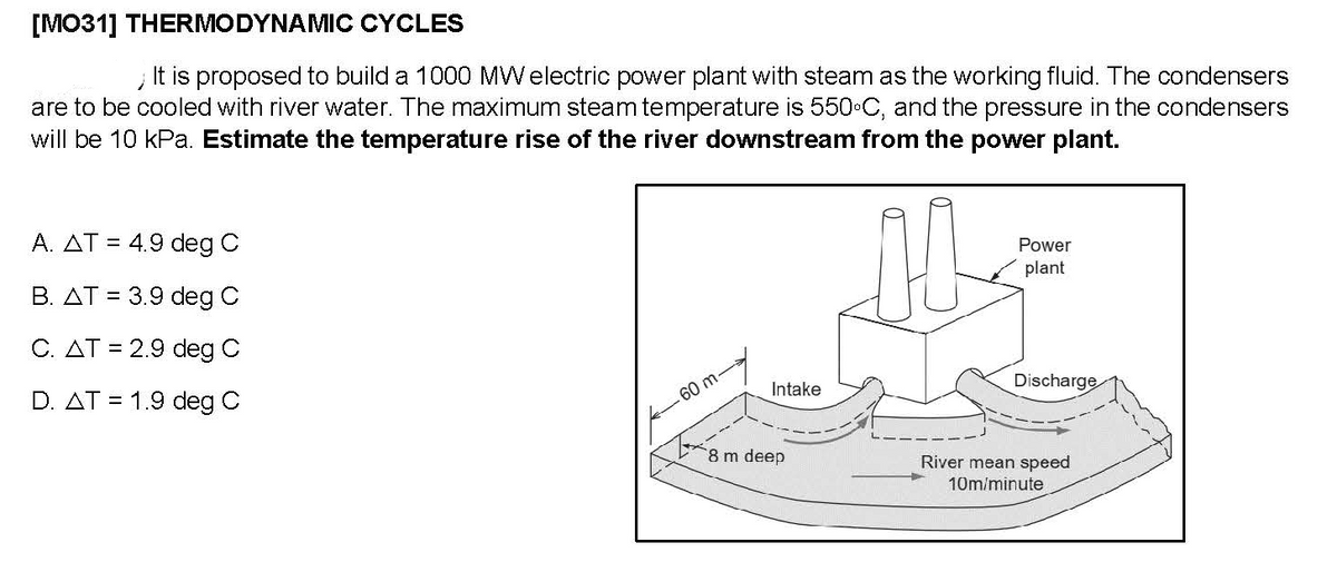 [MO31] THERMODYNAMIC CYCLES
It is proposed to build a 1000 MWelectric power plant with steam as the working fluid. The condensers
are to be cooled with river water. The maximum steam temperature is 550 C, and the pressure in the condensers
will be 10 kPa. Estimate the temperature rise of the river downstream from the power plant.
A. AT = 4.9 deg C
Power
B. AT = 3.9 deg C
plant
C. AT = 2.9 deg C
D. AT = 1.9 deg C
Discharge
Intake
60 m-
8 m deep
River mean speed
10m/minute
