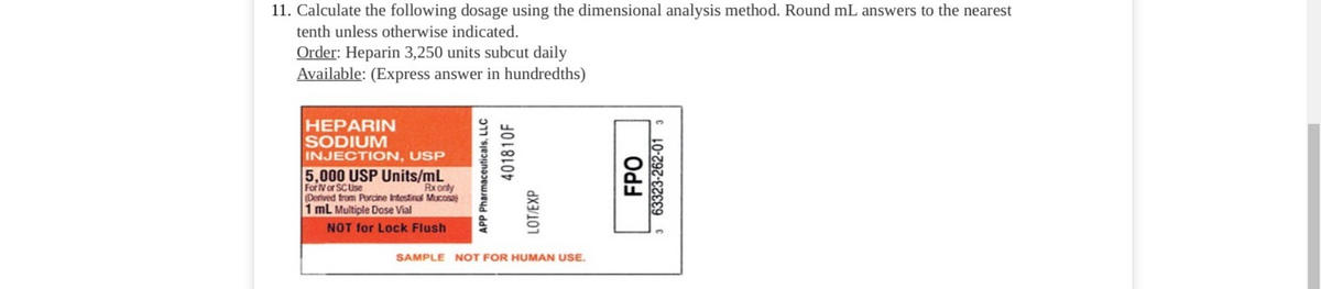 11. Calculate the following dosage using the dimensional analysis method. Round mL answers to the nearest
tenth unless otherwise indicated.
Order: Heparin 3,250 units subcut daily
Available: (Express answer in hundredths)
HEPARIN
SODIUM
INJECTION, USP
5,000 USP Units/mL
For Vor SCUse
(Derived trom Porcine Intestinal Mucosa)
1 mL Multiple Dose Vial
Rx only
NOT for Lock Flush
SAMPLE NOT FOR HUMAN USE.
APP Pharmaceuticals, LLC
401810F
LOT/EXP
. 63323-262-01 3
