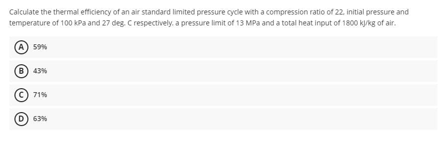 Calculate the thermal efficiency of an air standard limited pressure cycle with a compression ratio of 22, initial pressure and
temperature of 100 kPa and 27 deg. C respectively. a pressure limit of 13 MPa and a total heat input of 1800 kJ/kg of air.
A) 59%
B) 43%
C) 71%
D) 63%