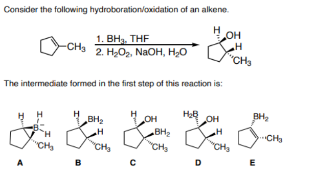 Consider the following hydroboration/oxidation of an alkene.
OH
1. BH3, THF
-CH3
2. HаОг, NaOH, H-О
"CH3
The intermediate formed in the first step of this reaction is:
H2B
OH
BH2
H H
B
OH
BH2
BH2
.CH3
"CH3
"CH3
"CH3
""CH3
D
E
A
в
