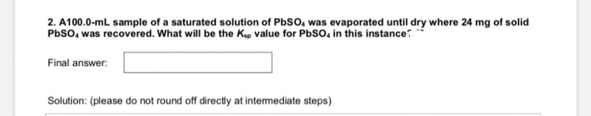 2. A100.0-mL sample of a saturated solution of PBSO, was evaporated until dry where 24 mg of solid
PBSO4 was recovered. What will be the Ksp value for PBSO4 in this instance?
Final answer:
Solution: (please do not round off directly at intermediate steps)
