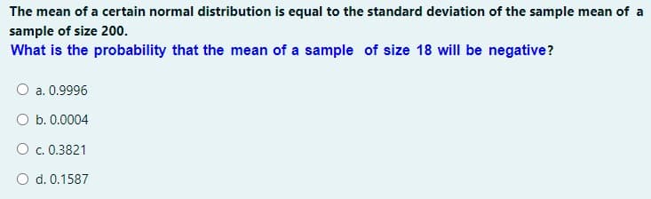 The mean of a certain normal distribution is equal to the standard deviation of the sample mean of a
sample of size 200.
What is the probability that the mean of a sample of size 18 will be negative?
O a. 0.9996
O b. 0.0004
O c. 0.3821
O d. 0.1587
