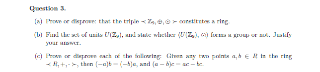 Question 3.
(a) Prove or disprove: that the triple Zg, , constitutes a ring.
(b) Find the set of units U(Z9), and state whether (U(Zg), o) forms a group or not. Justify
your answer.
(c) Prove or disprove each of the following: Given any two points a, b R in the ring
<R, +, >, then (-a)b = (-b)a, and (a - b)c = ac-bc.