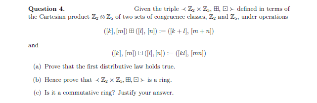 Question 4.
Given the triple < Z₂ x Z₁, B, D defined in terms of
the Cartesian product Z₂ Z5 of two sets of congruence classes, Z₂ and Zs, under operations
([k], [m])=([1], [n]) = ([k+l], [m+n])
and
([k], [m]) ([1], [n]) = ([kl], [mn])
(a) Prove that the first distributive law holds true.
(b) Hence prove that <Z₂ X Z₁, B, > is a ring.
(c) Is it a commutative ring? Justify your answer.