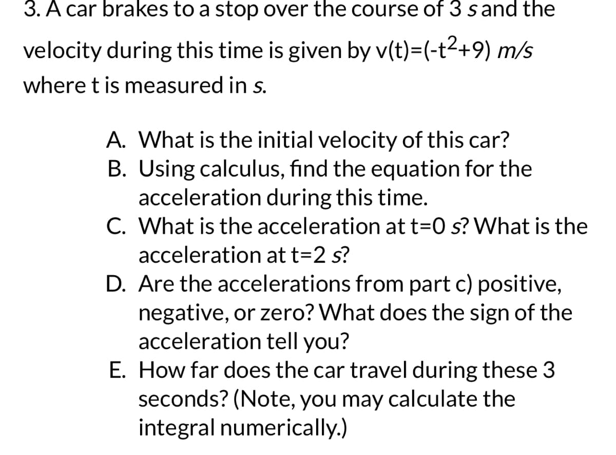 3. A car brakes to a stop over the course of 3 s and the
velocity during this time is given by v(t)=(-t²+9) m/s
where t is measured in s.
A. What is the initial velocity of this car?
B. Using calculus, find the equation for the
acceleration during this time.
C. What is the acceleration at t=0 s? What is the
acceleration at t=2 s?
D. Are the accelerations from part c) positive,
negative, or zero? What does the sign of the
acceleration tell you?
E. How far does the car travel during these 3
seconds? (Note, you may calculate the
integral numerically.)