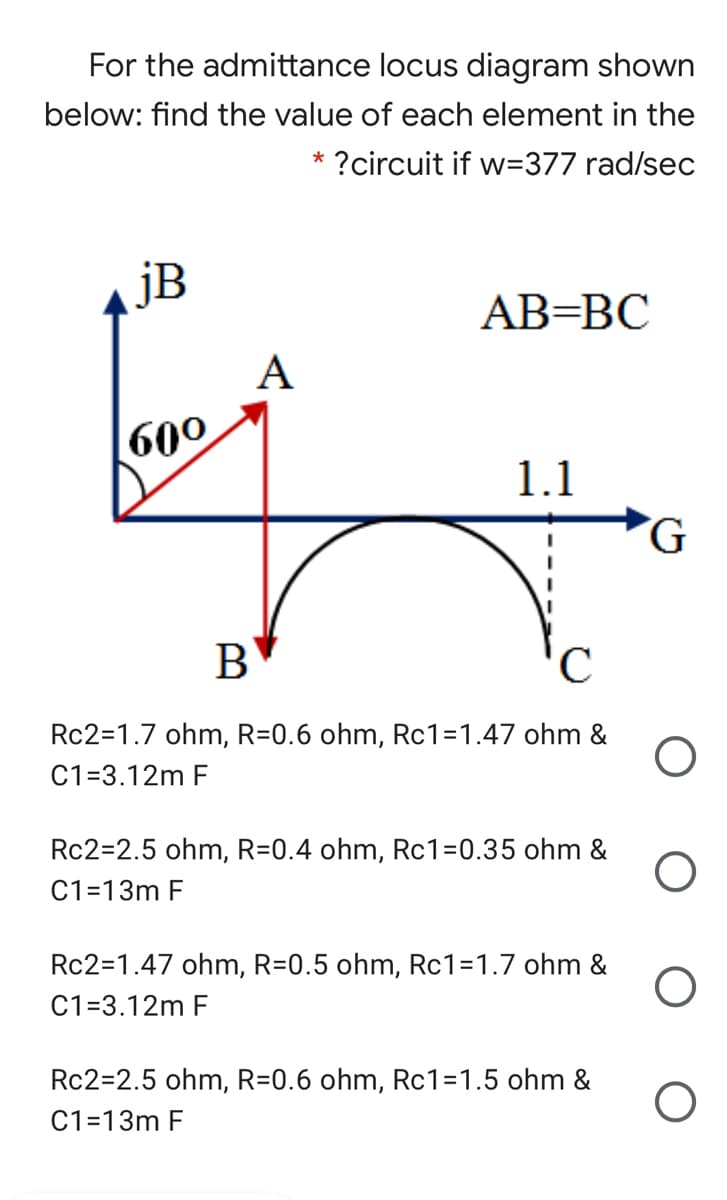 For the admittance locus diagram shown
below: find the value of each element in the
* ?circuit if w=377 rad/sec
jB
АВ-ВС
A
600
1.1
G.
'C
Rc2=1.7 ohm, R=0.6 ohm, Rc1=1.47 ohm &
C1=3.12m F
Rc2=2.5 ohm, R=0.4 ohm, Rc1=0.35 ohm &
C1=13m F
Rc2=1.47 ohm, R=0.5 ohm, Rc1=1.7 ohm &
C1=3.12m F
Rc2=2.5 ohm, R=0.6 ohm, Rc1=1.5 ohm &
C1=13m F

