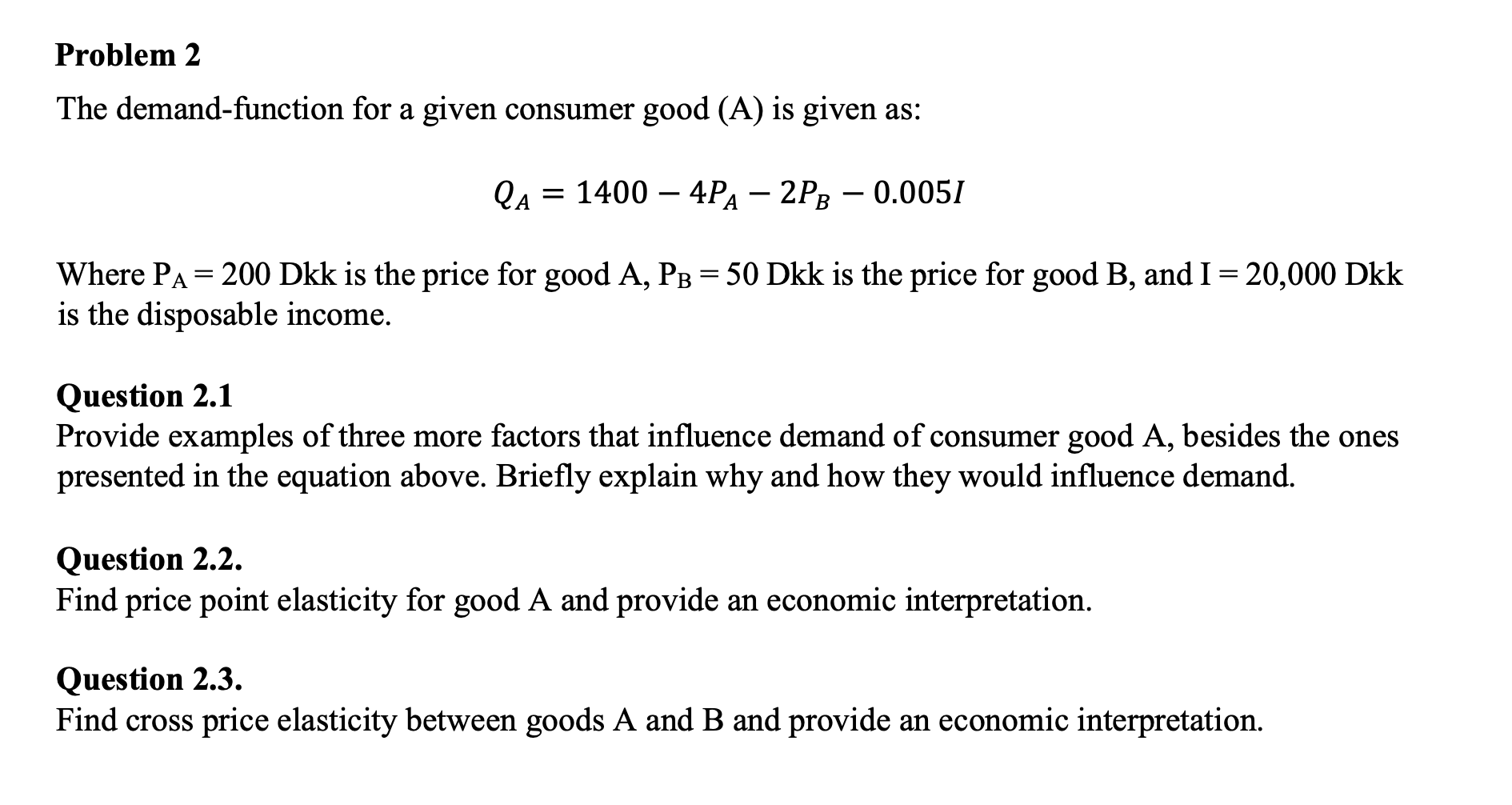 The demand-function for a given consumer good (A) is given as:
QA = 1400 – 4PA – 2PR – 0.0051
-
-
-
В
Where PA = 200 Dkk is the price for good A, PB = 50 Dkk is the price for good B, and I = 20,000 Dkk
is the disposable income.
||
Question 2.1
Provide examples of three more factors that influence demand of consumer good A, besides the ones
presented in the equation above. Briefly explain why and how they would influence demand.
Question 2.2.
Find price point elasticity for good A and provide an economic interpretation.
Question 2.3.
Find cross price elasticity between goods A and B and provide an economic interpretation.
