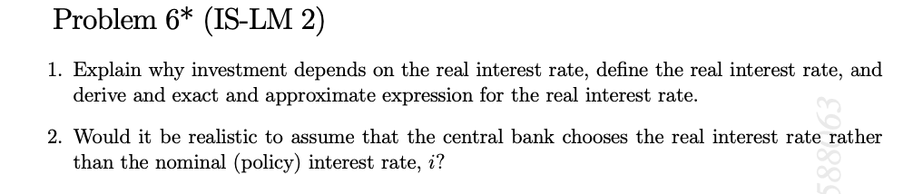 Problem 6* (IS-LM 2)
1. Explain why investment depends on the real interest rate, define the real interest rate, and
derive and exact and approximate expression for the real interest rate.
2. Would it be realistic to assume that the central bank chooses the real interest rate rather
than the nominal (policy) interest rate, i?
