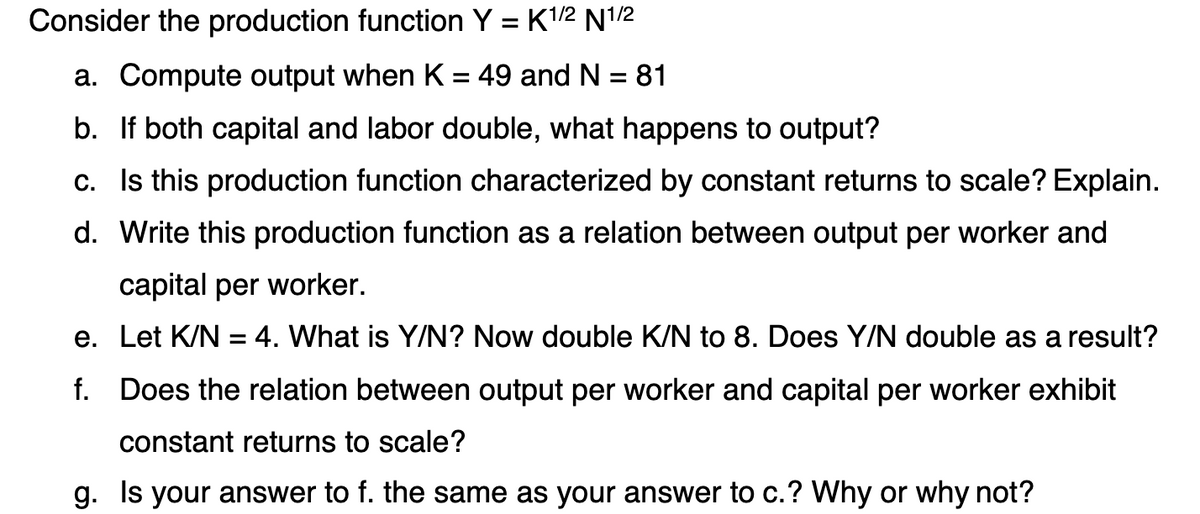Consider the production function Y = K1/2 N12
a. Compute output when K = 49 and N = 81
%3D
b. If both capital and labor double, what happens to output?
c. Is this production function characterized by constant returns to scale? Explain.
d. Write this production function as a relation between output per worker and
capital per worker.
e. Let K/N = 4. What is Y/N? Now double K/N to 8. Does Y/N double as a result?
f. Does the relation between output per worker and capital per worker exhibit
constant returns to scale?
g. Is your answer to f. the same as your answer to c.? Why or why not?
