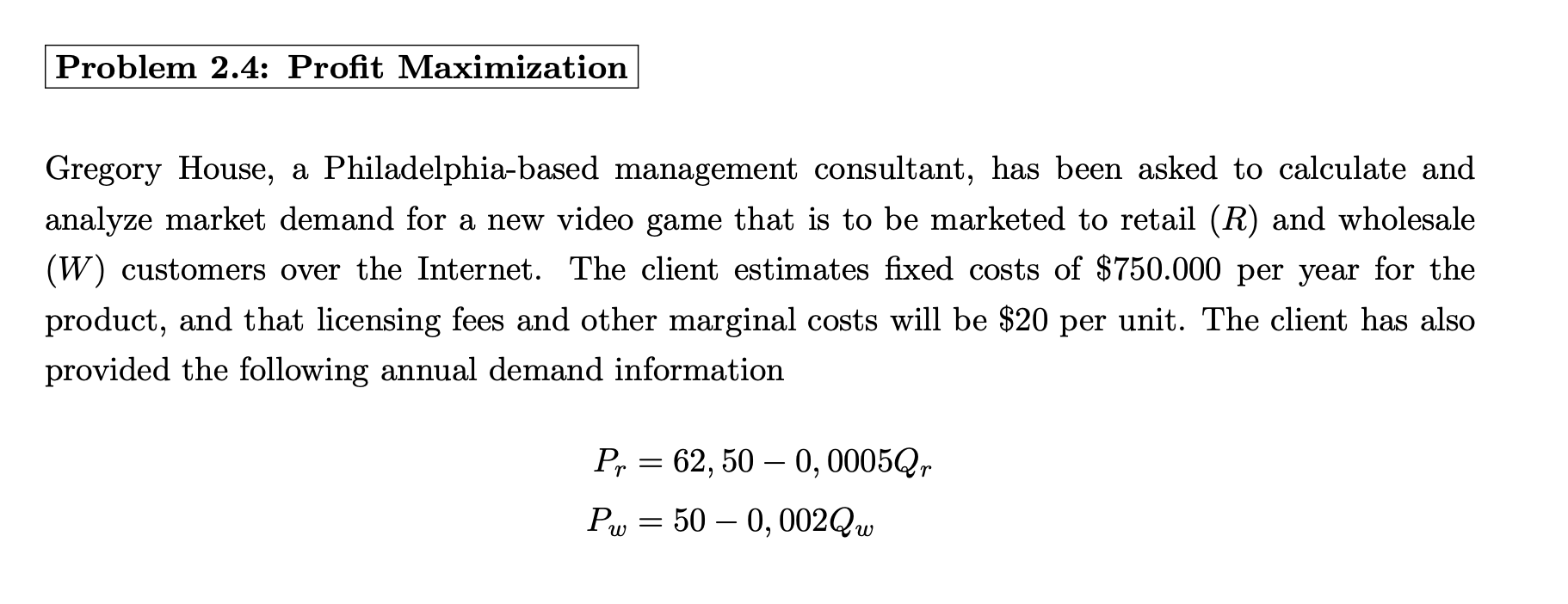 |Problem 2.4: Profit Maximization
Gregory House, a Philadelphia-based management consultant, has been asked to calculate and
analyze market demand for a new video game that is to be marketed to retail (R) and wholesale
(W) customers over the Internet. The client estimates fixed costs of $750.000 per year for the
product, and that licensing fees and other marginal costs will be $20 per unit. The client has also
provided the following annual demand information
Pr = 62, 50 – 0, 0005Q,
Pw = 50 – 0, 002QW
