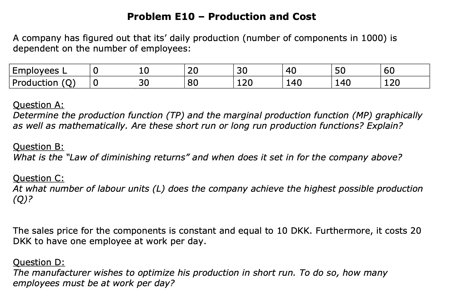 Question A:
Determine the production function (TP) and the marginal production function (MP) graphically
as well as mathematically. Are these short run or long run production functions? Explain?
Question B:
What is the "Law of diminishing returns" and when does it set in for the company above?
Question C:
At what number of labour units (L) does the company achieve the highest possible production
(Q)?
