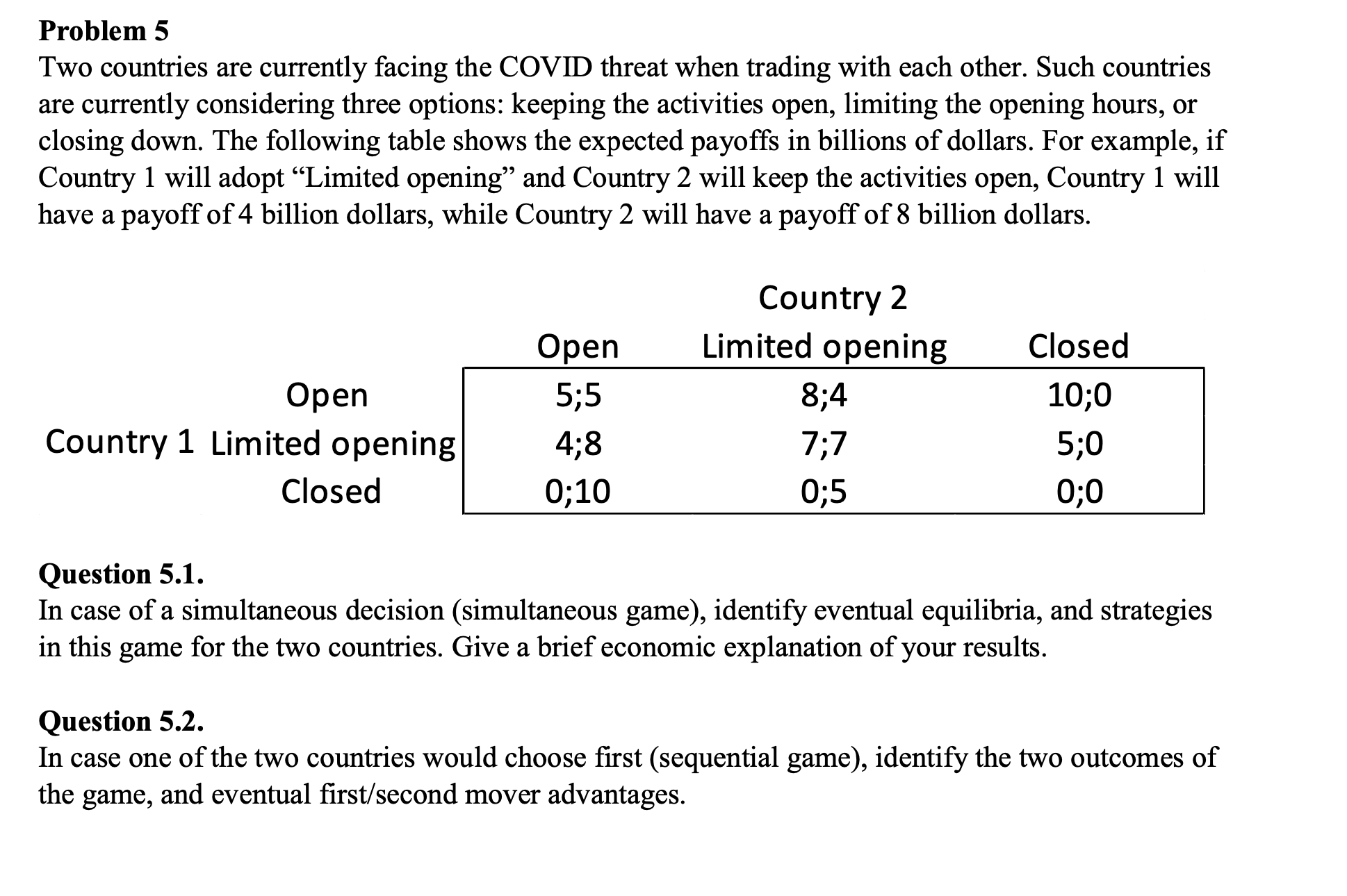 Problem 5
Two countries are currently facing the COVID threat when trading with each other. Such countries
are currently considering three options: keeping the activities open, limiting the opening hours, or
closing down. The following table shows the expected payoffs in billions of dollars. For example, if
Country 1 will adopt “Limited opening" and Country 2 will keep the activities open, Country 1 will
have a payoff of 4 billion dollars, while Country 2 will have a payoff of 8 billion dollars.
Country 2
Оpen
Limited opening
Closed
Оpen
5;5
8;4
10;0
Country 1 Limited opening
4;8
7;7
5;0
Closed
0;10
0;5
0;0
Question 5.1.
In case of a simultaneous decision (simultaneous game), identify eventual equilibria, and strategies
in this game for the two countries. Give a brief economic explanation of your results.
Question 5.2.
In case one of the two countries would choose first (sequential game), identify the two outcomes of
the game, and eventual first/second mover advantages.
