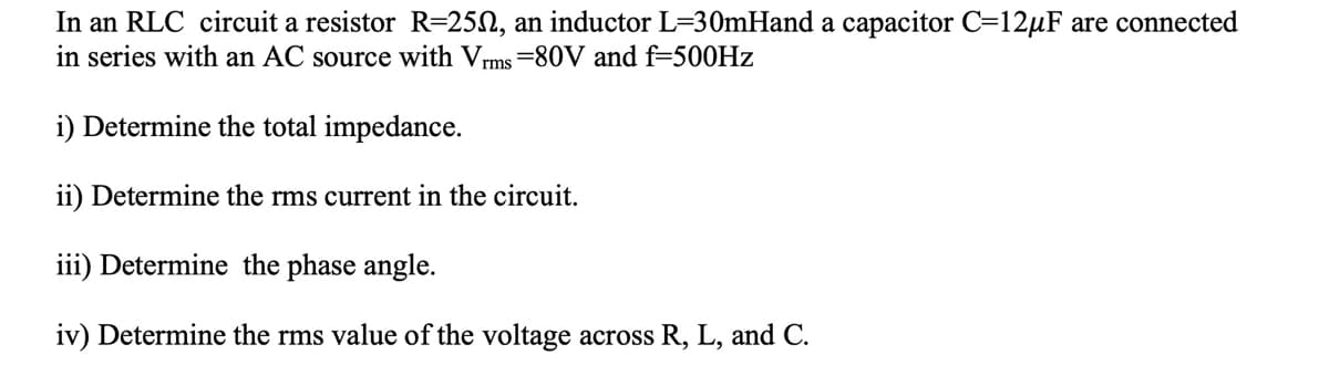 In an RLC circuit a resistor R=25N, an inductor L=30mHand a capacitor C=12µF are connected
in series with an AC source with Vrms =80V and f=500HZ
i) Determine the total impedance.
ii) Determine the rms current in the circuit.
iii) Determine the phase angle.
iv) Determine the rms value of the voltage across R, L, and C.
