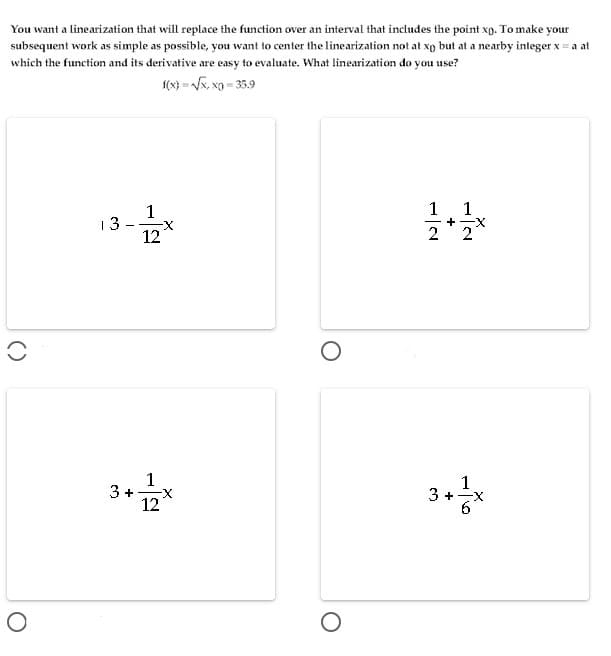 You want a linearization that will replace the function over an interval that includes the point xp. To make your
subsequent work as simple as possible, you want to center the linearization not at xo but at a nearby integer x = a at
which the function and its derivative are easy to evaluate. What linearization do you use?
(x} = x, xg = 35.9
1
13
1
1
+-X
12
1
3 +
12
3+*
1
()
